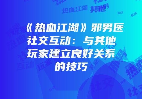《热血江湖》邪男医社交互动：与其他玩家建立良好关系的技巧