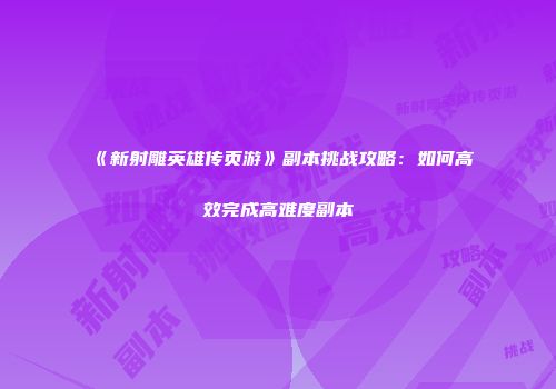 《新射雕英雄传页游》副本挑战攻略：如何高效完成高难度副本