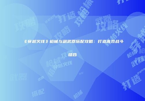《穿越火线》枪械与副武器搭配攻略：打造高效战斗组合