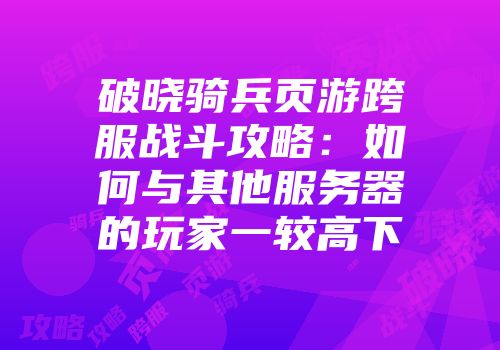 破晓骑兵页游跨服战斗攻略：如何与其他服务器的玩家一较高下