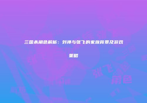 三国杀角色解析：刘禅与张飞的家族背景及游戏策略