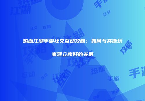 热血江湖手游社交互动攻略：如何与其他玩家建立良好的关系