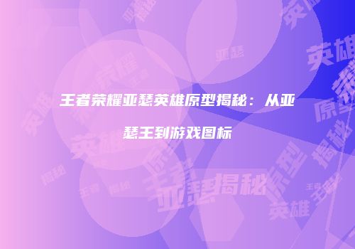 王者荣耀亚瑟英雄原型揭秘：从亚瑟王到游戏图标