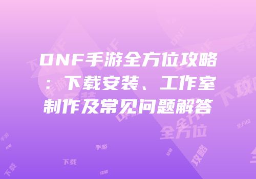 DNF手游全方位攻略：下载安装、工作室制作及常见问题解答