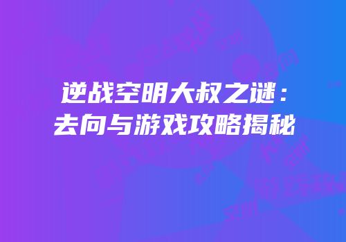 逆战空明大叔之谜：去向与游戏攻略揭秘