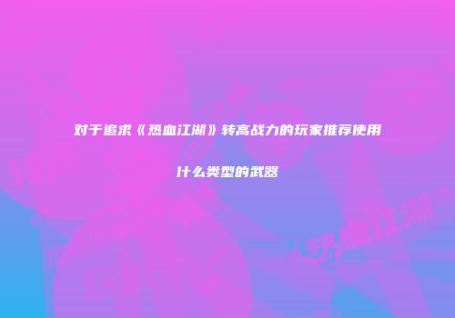 对于追求《热血江湖》转高战力的玩家推荐使用什么类型的武器