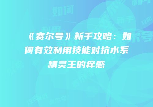 《赛尔号》新手攻略：如何有效利用技能对抗水系精灵王的痒感