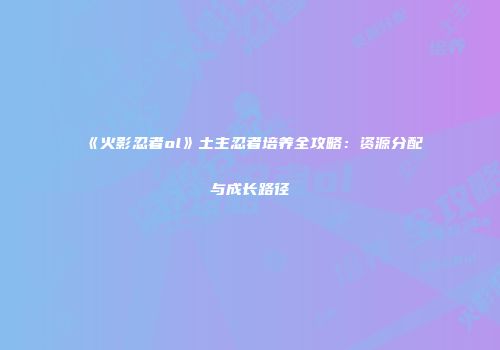 《火影忍者ol》土主忍者培养全攻略：资源分配与成长路径