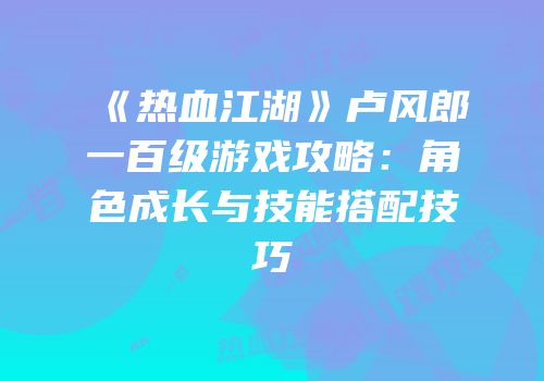 《热血江湖》卢风郎一百级游戏攻略：角色成长与技能搭配技巧
