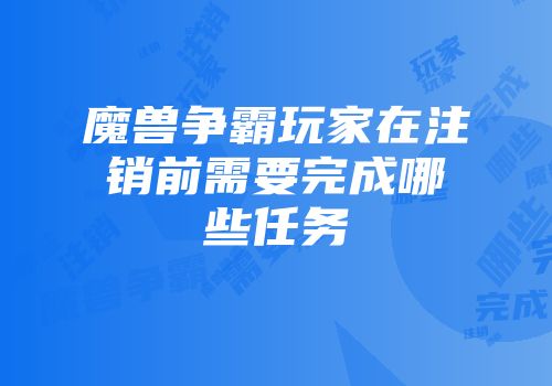 魔兽争霸玩家在注销前需要完成哪些任务