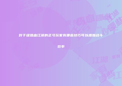 对于级热血江湖的正弓玩家有哪些技巧可以增加战斗效率