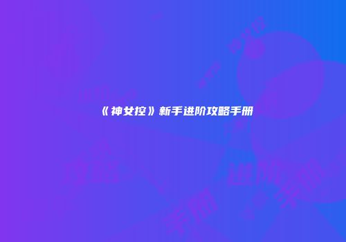 《神女控》新手进阶攻略手册