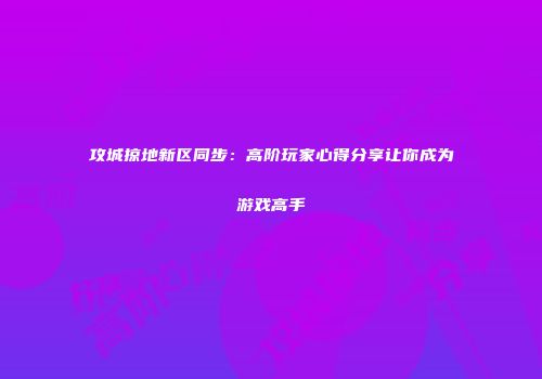 攻城掠地新区同步：高阶玩家心得分享让你成为游戏高手