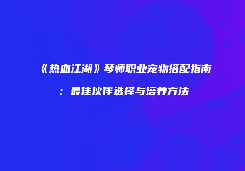 《热血江湖》琴师职业宠物搭配指南：最佳伙伴选择与培养方法