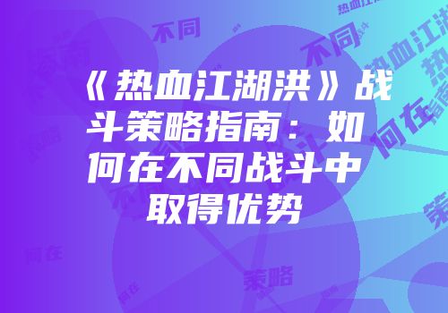 《热血江湖洪》战斗策略指南：如何在不同战斗中取得优势