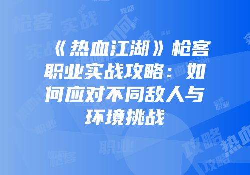 《热血江湖》枪客职业实战攻略：如何应对不同敌人与环境挑战