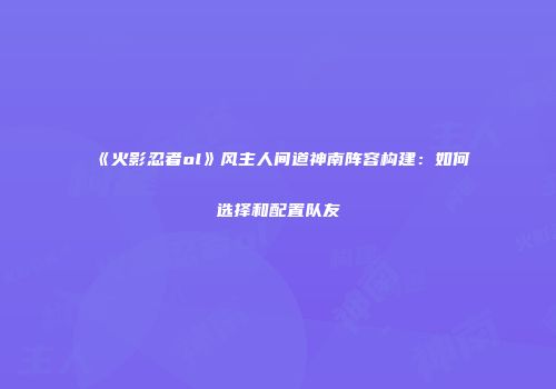 《火影忍者ol》风主人间道神南阵容构建：如何选择和配置队友