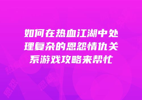 如何在热血江湖中处理复杂的恩怨情仇关系游戏攻略来帮忙