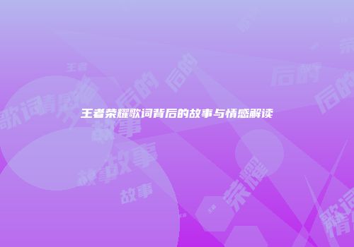 王者荣耀歌词背后的故事与情感解读