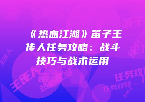 《热血江湖》笛子王传人任务攻略：战斗技巧与战术运用