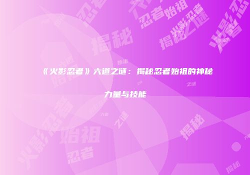 《火影忍者》六道之谜：揭秘忍者始祖的神秘力量与技能