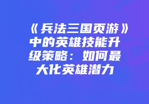 《兵法三国页游》中的英雄技能升级策略：如何最大化英雄潜力