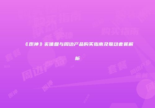 《原神》实体盘与周边产品购买指南及联动套餐解析