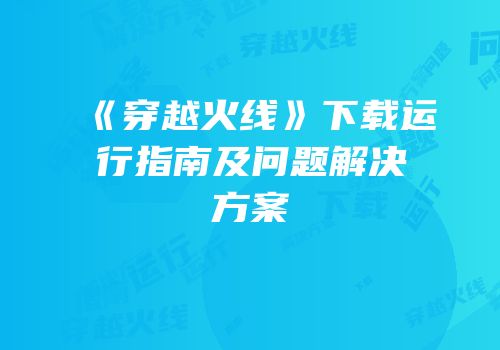 《穿越火线》下载运行指南及问题解决方案
