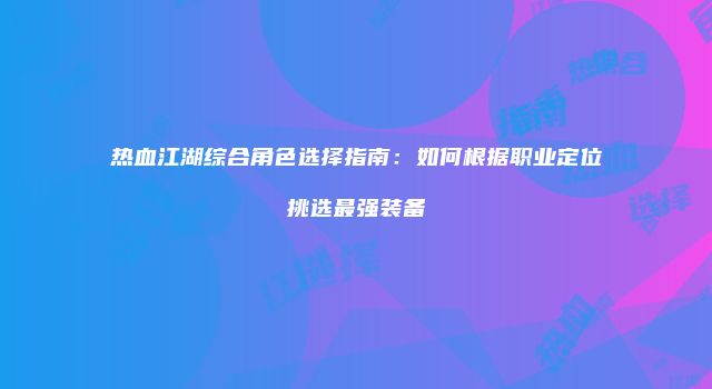 热血江湖综合角色选择指南：如何根据职业定位挑选最强装备
