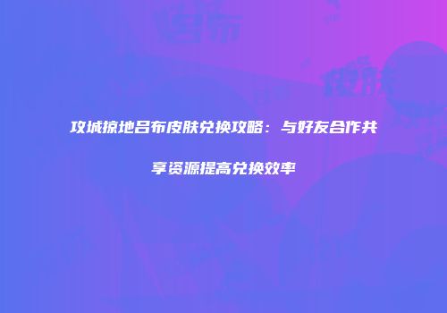 攻城掠地吕布皮肤兑换攻略:与好友合作共享资源提高兑换效率