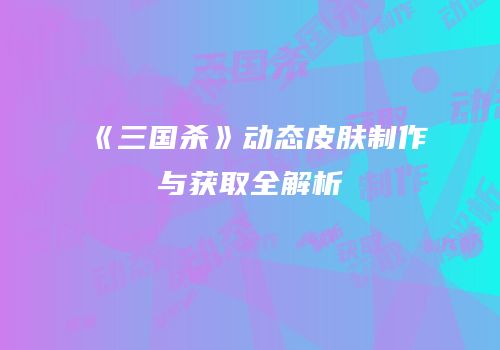 《三国杀》动态皮肤制作与获取全解析