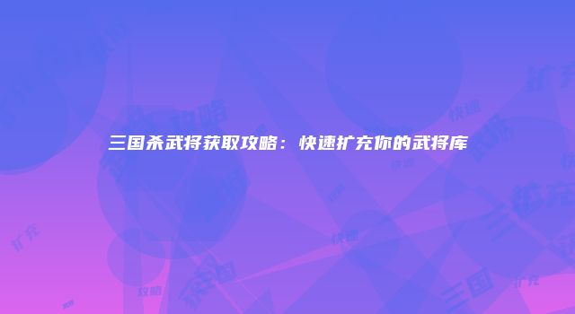 三国杀武将获取攻略：快速扩充你的武将库
