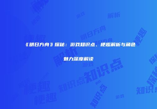 《明日方舟》探秘：游戏知识点、梗趣解析与角色魅力深度解读