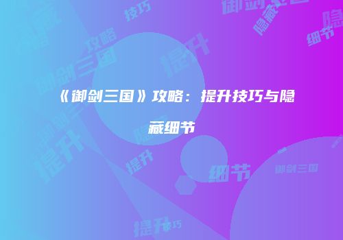 《御剑三国》攻略：提升技巧与隐藏细节