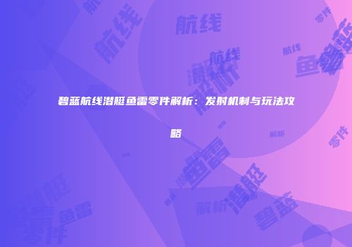 碧蓝航线潜艇鱼雷零件解析：发射机制与玩法攻略