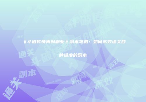 《斗破传奇再创霸业》副本攻略：如何高效通关各种难度的副本