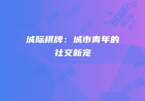 城际棋牌：城市青年的社交新宠