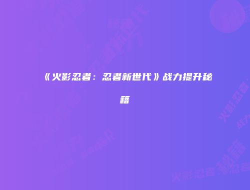 《火影忍者：忍者新世代》战力提升秘籍