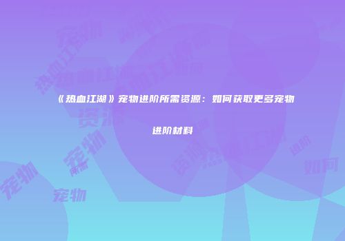 《热血江湖》宠物进阶所需资源：如何获取更多宠物进阶材料