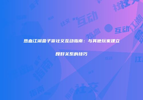 热血江湖盒子货社交互动指南：与其他玩家建立良好关系的技巧
