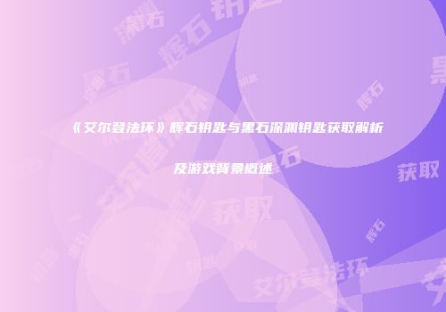 《艾尔登法环》辉石钥匙与黑石深渊钥匙获取解析及游戏背景概述