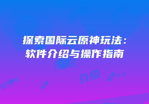 探索国际云原神玩法：软件介绍与操作指南