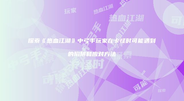 探索《热血江湖》中弓手玩家在卡怪时可能遇到的陷阱和应对方法
