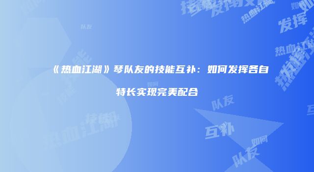 《热血江湖》琴队友的技能互补：如何发挥各自特长实现完美配合