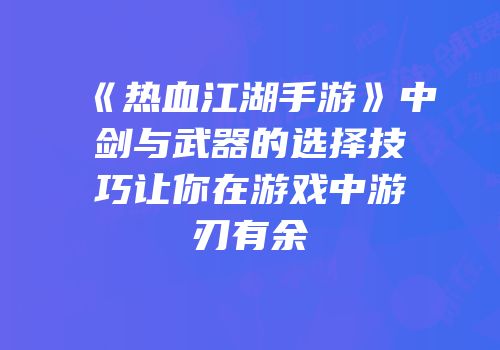 《热血江湖手游》中剑与武器的选择技巧让你在游戏中游刃有余