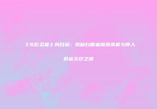 《火影忍者》向日葵：揭秘白眼血脉继承者与博人命运交织之谜