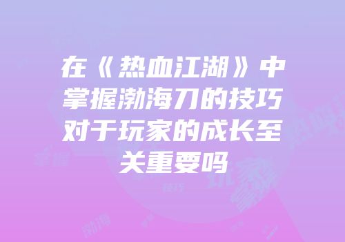 在《热血江湖》中掌握渤海刀的技巧对于玩家的成长至关重要吗