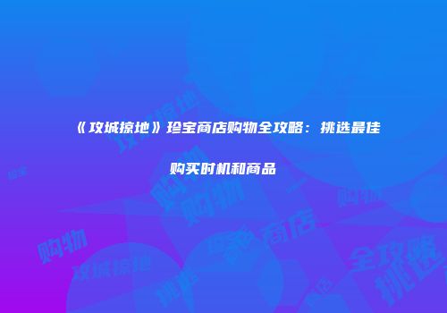 《攻城掠地》珍宝商店购物全攻略：挑选最佳购买时机和商品