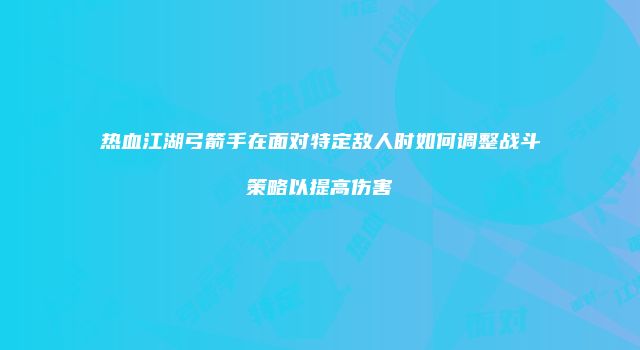 热血江湖弓箭手在面对特定敌人时如何调整战斗策略以提高伤害