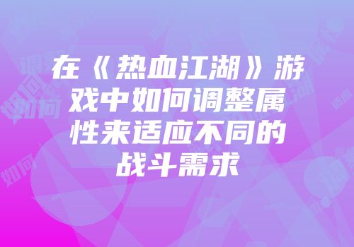 在《热血江湖》游戏中如何调整属性来适应不同的战斗需求